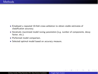 Methods
Employed a repeated 10-fold cross-validation to obtain stable estimates of
classiﬁcation accuracy.
Iteratively maximized model tuning parameters (e.g. number of components, decay
factor, etc.).
Performed model comparison.
Selected optimal model based on accuracy measure.
Zachary Combs, Philip Remmele, M.S. Data Science Candidates Kaggle Digits Analysis
 