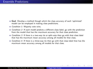 Ensemble Predictions:
Goal: Develop a method though which the class accuracy of each ‘optimized’
model can be employed in making class predictions.
Condition 1: Majority vote wins.
Condition 2: If each model predicts a diﬀerent class label, go with the prediction
from the model that has the maximum accuracy for that class prediction.
Condition 3: If there is a two-way tie or split-vote then go with that class label
that has the maximum mean accuracy among all models for that class.
Condition 4: If there is a three-way tie then go with that class label that has the
maximum mean accuracy among all models for that class.
Zachary Combs, Philip Remmele, M.S. Data Science Candidates Kaggle Digits Analysis
 