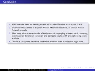 Conclusion
1. KNN was the best performing model with a classiﬁcation accuracy of 0.978.
2. Examine eﬀectiveness of Support Vector Machine classiﬁers, as well as Neural
Network models.
3. Also, may wish to examine the eﬀectiveness of employing a hierarchical clustering
technique for dimension reduction and compare results with principle component
analysis.
4. Continue to explore ensemble prediction method, with a variety of logic rules.
Zachary Combs, Philip Remmele, M.S. Data Science Candidates Kaggle Digits Analysis
 