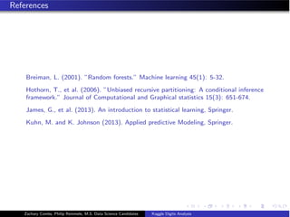 References
Breiman, L. (2001). ”Random forests.” Machine learning 45(1): 5-32.
Hothorn, T., et al. (2006). ”Unbiased recursive partitioning: A conditional inference
framework.” Journal of Computational and Graphical statistics 15(3): 651-674.
James, G., et al. (2013). An introduction to statistical learning, Springer.
Kuhn, M. and K. Johnson (2013). Applied predictive Modeling, Springer.
Zachary Combs, Philip Remmele, M.S. Data Science Candidates Kaggle Digits Analysis
 