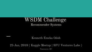 WSDM Challenge
Recommender Systems
Kenneth Emeka Odoh
25 Jan, 2018 ( Kaggle Meetup | SFU Ventures Labs )
Vancouver, BC
 