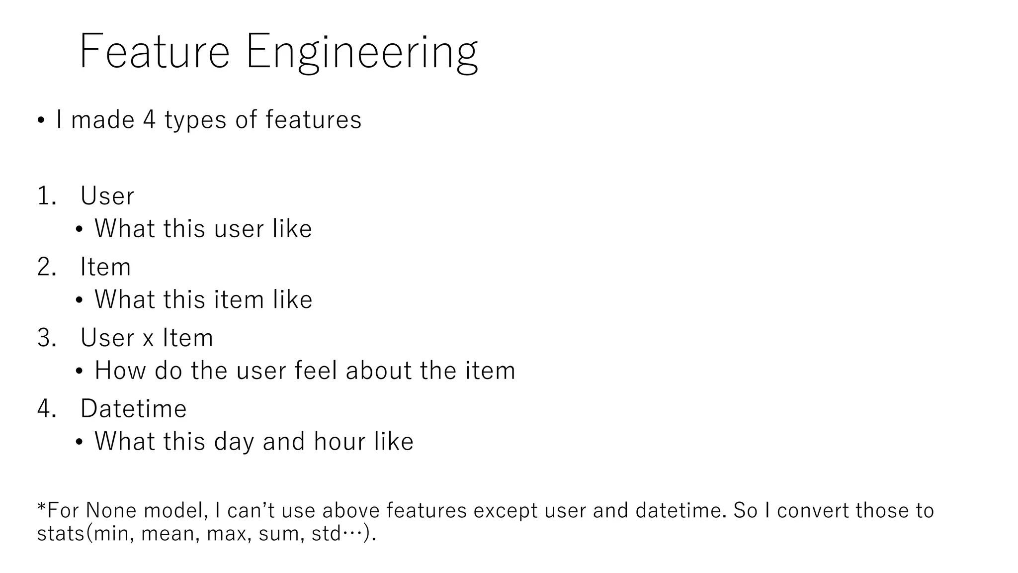 Feature Engineering
• I made 4 types of features
1. User
• What this user like
2. Item
• What this item like
3. User x Item
• How do the user feel about the item
4. Datetime
• What this day and hour like
*For None model, I can’t use above features except user and datetime. So I convert those to
stats(min, mean, max, sum, std…).
 