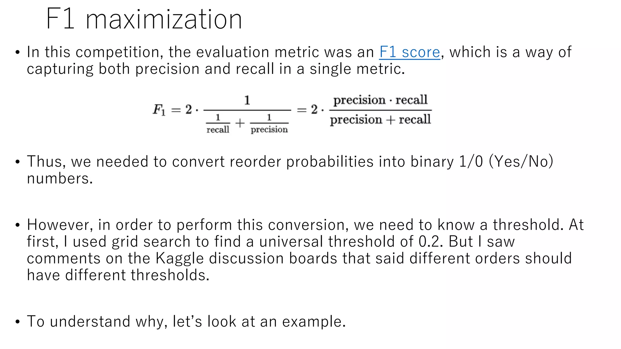 F1 maximization
• In this competition, the evaluation metric was an F1 score, which is a way of
capturing both precision and recall in a single metric.
• Thus, we needed to convert reorder probabilities into binary 1/0 (Yes/No)
numbers.
• However, in order to perform this conversion, we need to know a threshold. At
first, I used grid search to find a universal threshold of 0.2. But I saw
comments on the Kaggle discussion boards that said different orders should
have different thresholds.
• To understand why, let’s look at an example.
 