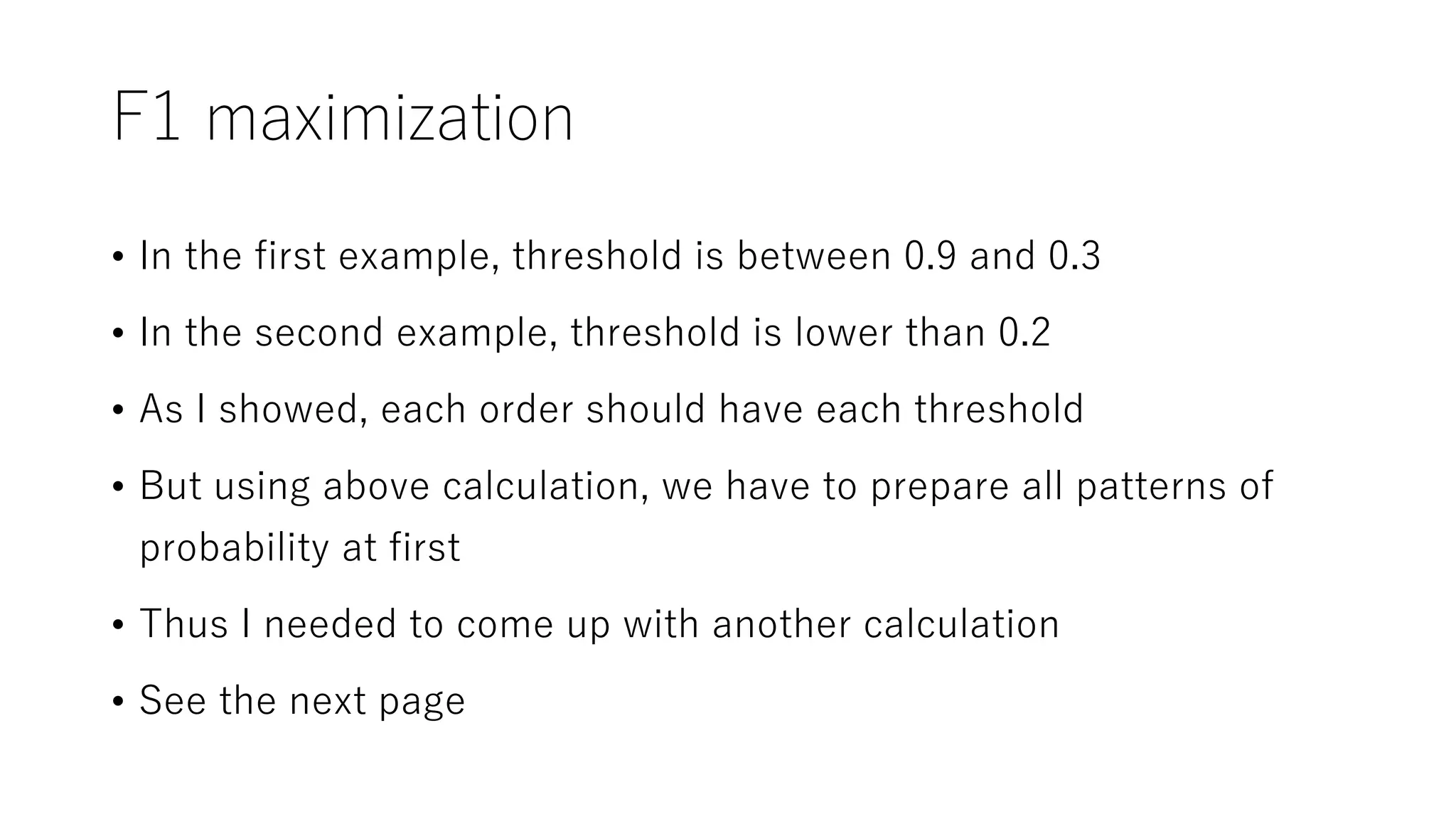 F1 maximization
• In the first example, threshold is between 0.9 and 0.3
• In the second example, threshold is lower than 0.2
• As I showed, each order should have each threshold
• But using above calculation, we have to prepare all patterns of
probability at first
• Thus I needed to come up with another calculation
• See the next page
 