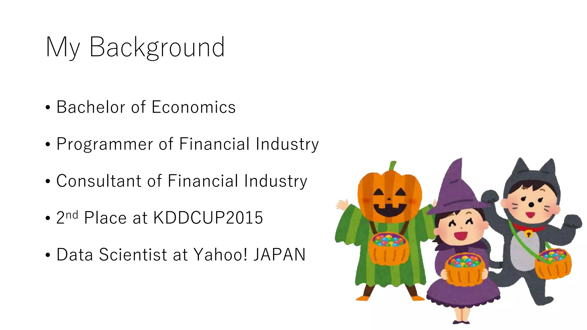 My Background
• Bachelor of Economics
• Programmer of Financial Industry
• Consultant of Financial Industry
• 2nd Place at KDDCUP2015
• Data Scientist at Yahoo! JAPAN
 