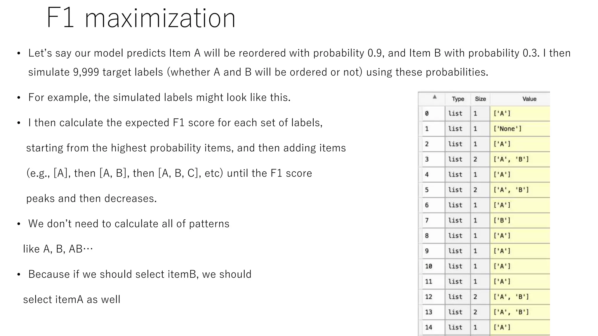 F1 maximization
• Let’s say our model predicts Item A will be reordered with probability 0.9, and Item B with probability 0.3. I then
simulate 9,999 target labels (whether A and B will be ordered or not) using these probabilities.
• For example, the simulated labels might look like this.
• I then calculate the expected F1 score for each set of labels,
starting from the highest probability items, and then adding items
(e.g., [A], then [A, B], then [A, B, C], etc) until the F1 score
peaks and then decreases.
• We don’t need to calculate all of patterns
like A, B, AB…
• Because if we should select itemB, we should
select itemA as well
 