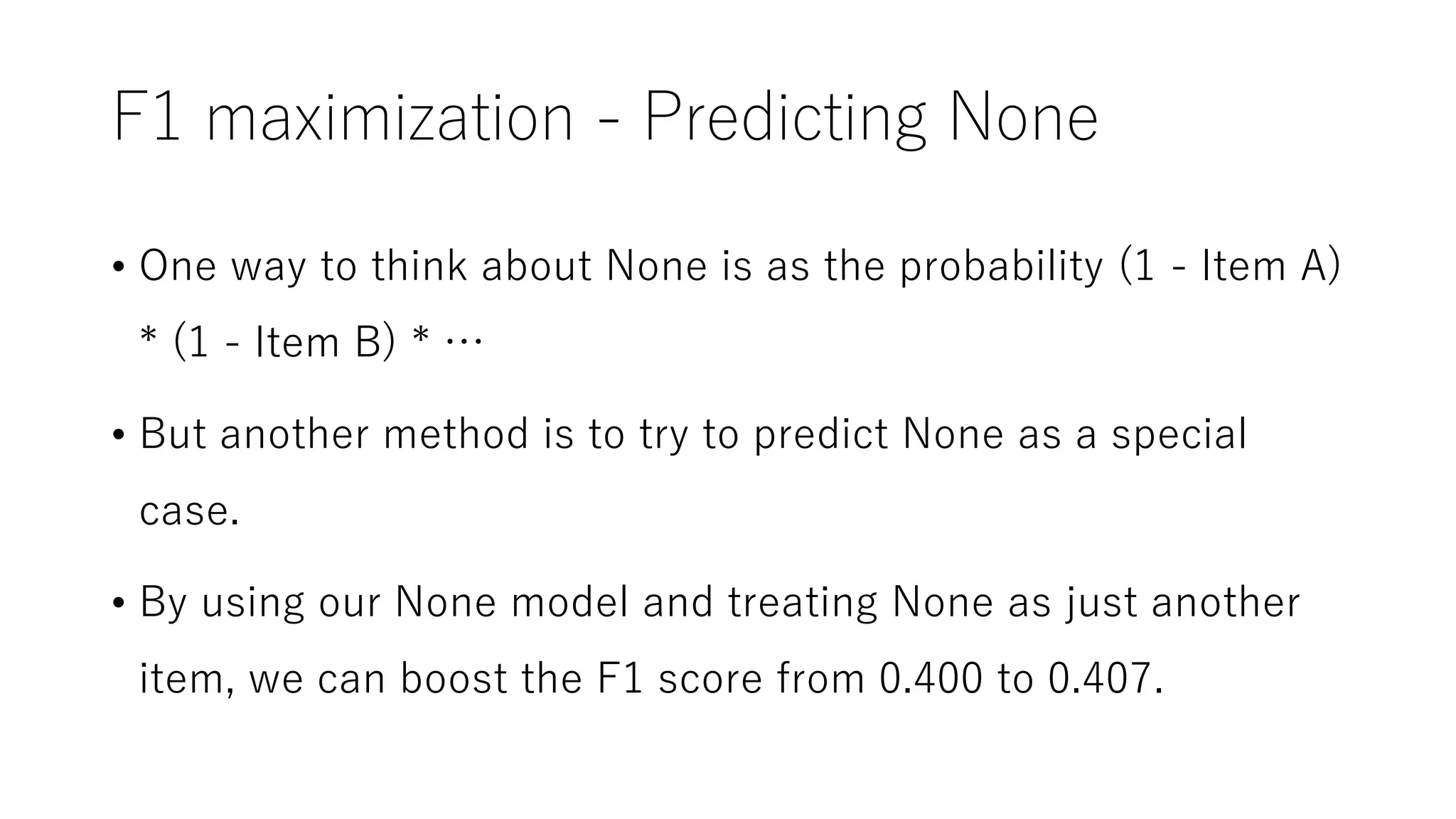 F1 maximization - Predicting None
• One way to think about None is as the probability (1 - Item A)
* (1 - Item B) * …
• But another method is to try to predict None as a special
case.
• By using our None model and treating None as just another
item, we can boost the F1 score from 0.400 to 0.407.
 