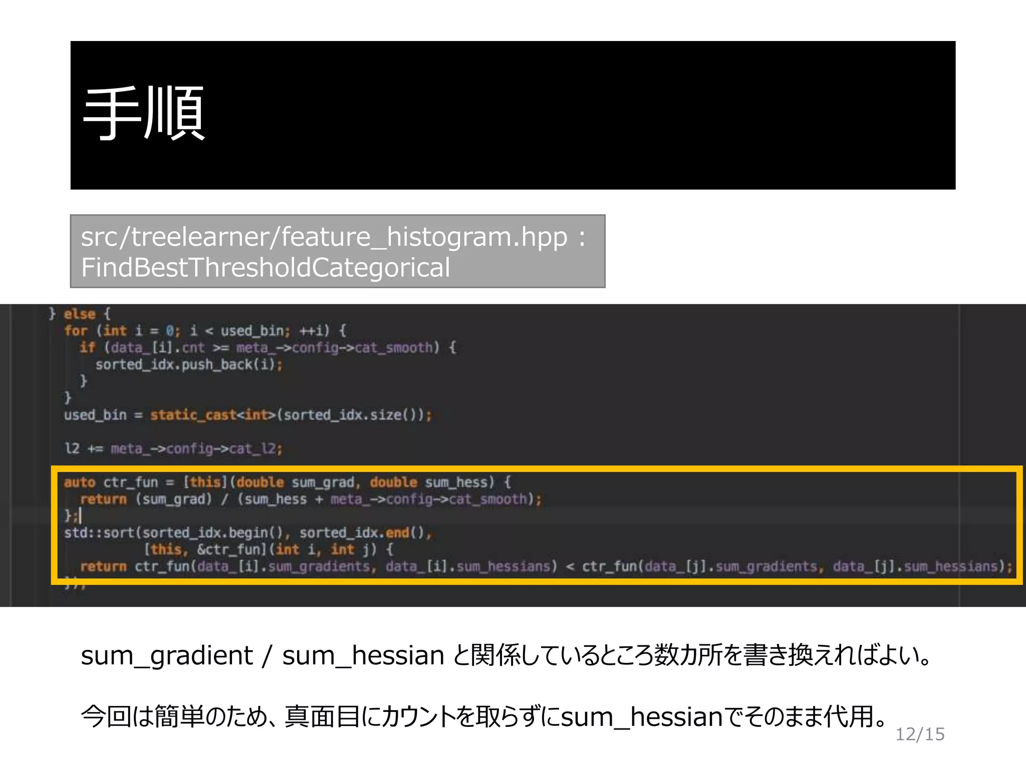 手順
src/treelearner/feature_histogram.hpp :
FindBestThresholdCategorical
sum_gradient / sum_hessian と関係しているところ数カ所を書き換えればよい。
今回は簡単のため、真面目にカウントを取らずにsum_hessianでそのまま代用。
12/15
 