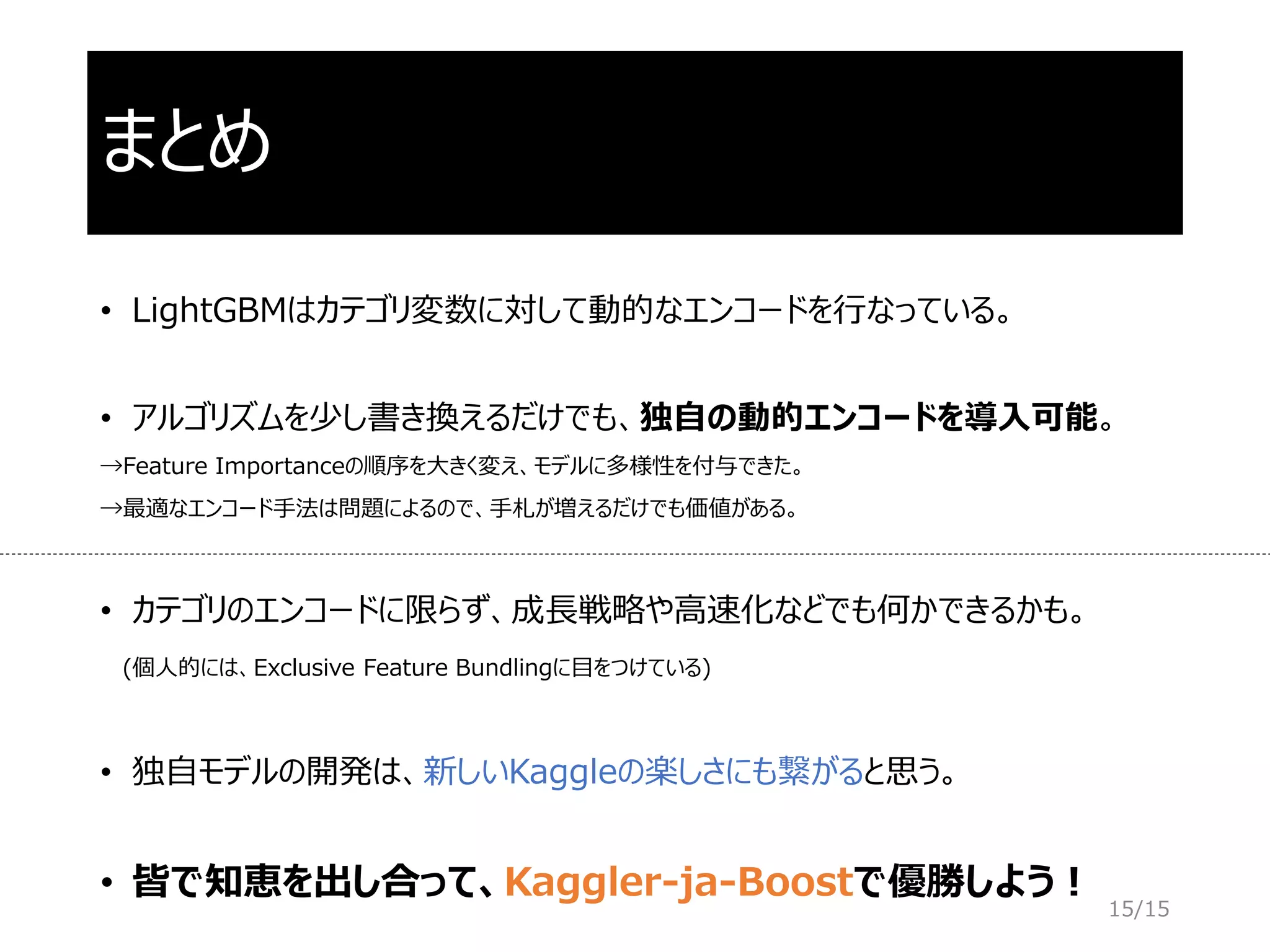 まとめ
• LightGBMはカテゴリ変数に対して動的なエンコードを行なっている。
• アルゴリズムを少し書き換えるだけでも、独自の動的エンコードを導入可能。
→Feature Importanceの順序を大きく変え、モデルに多様性を付与できた。
→最適なエンコード手法は問題によるので、手札が増えるだけでも価値がある。
• カテゴリのエンコードに限らず、成長戦略や高速化などでも何かできるかも。
(個人的には、Exclusive Feature Bundlingに目をつけている)
• 独自モデルの開発は、新しいKaggleの楽しさにも繋がると思う。
• 皆で知恵を出し合って、Kaggler-ja-Boostで優勝しよう！
15/15
 