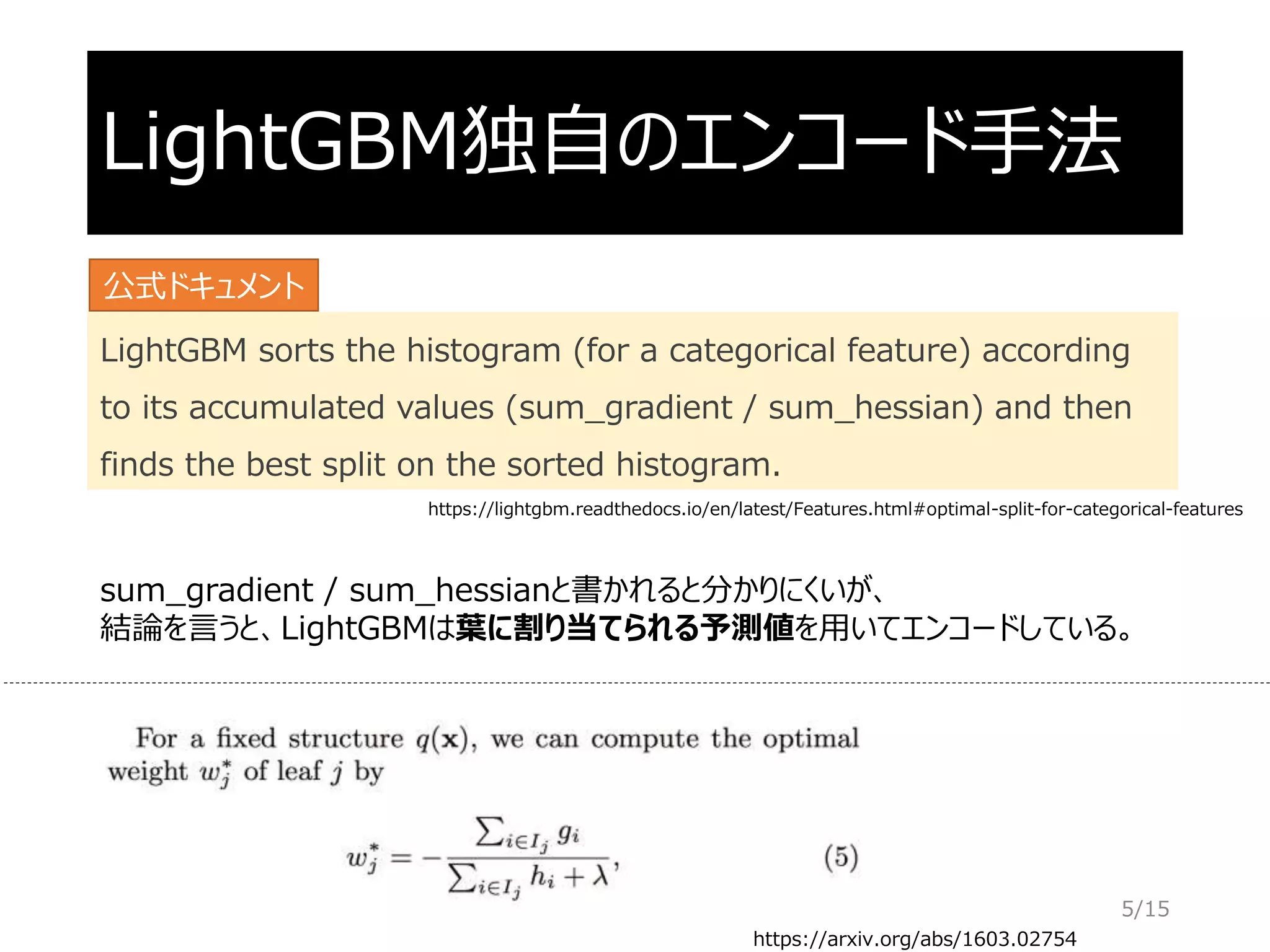 LightGBM独自のエンコード手法
LightGBM sorts the histogram (for a categorical feature) according
to its accumulated values (sum_gradient / sum_hessian) and then
finds the best split on the sorted histogram.
https://arxiv.org/abs/1603.02754
sum_gradient / sum_hessianと書かれると分かりにくいが、
結論を言うと、LightGBMは葉に割り当てられる予測値を用いてエンコードしている。
公式ドキュメント
5/15
https://lightgbm.readthedocs.io/en/latest/Features.html#optimal-split-for-categorical-features
 