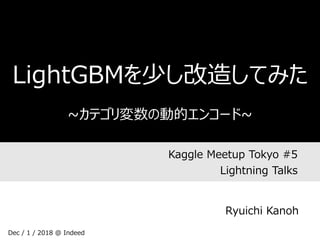 Kaggle Meetup Tokyo #5
Lightning Talks
LightGBMを少し改造してみた
~カテゴリ変数の動的エンコード~
Ryuichi Kanoh
Dec / 1 / 2018 @ Indeed
 