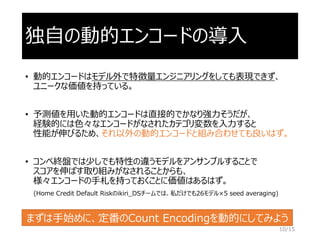 独自の動的エンコードの導入
• 動的エンコードはモデル外で特徴量エンジニアリングをしても表現できず、
ユニークな価値を持っている。
• 予測値を用いた動的エンコードは直接的でかなり強力そうだが、
経験的には色々なエンコードがなされたカテゴリ変数を入力すると
性能が伸びるため、それ以外の動的エンコードと組み合わせても良いはず。
• コンペ終盤では少しでも特性の違うモデルをアンサンブルすることで
スコアを伸ばす取り組みがなされることからも、
様々エンコードの手札を持っておくことに価値はあるはず。
(Home Credit Default Riskのikiri_DSチームでは、私だけでも26モデル×5 seed averaging)
10/15
まずは手始めに、定番のCount Encodingを動的にしてみよう
 