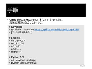 手順
• GitHubからLightGBMのコード(C++)を持ってきて、
実装変更後に自分でビルドする。
# Download
> git clone --recursive https://github.com/Microsoft/LightGBM
> [コードを書き換える…]
# Compile
> cd LightGBM
> mkdir build
> cd build
> cmake ..
> make -j4
# Python API
> cd ../python_package
> python setup.py install
11/15
 
