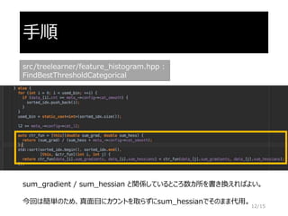 手順
src/treelearner/feature_histogram.hpp :
FindBestThresholdCategorical
sum_gradient / sum_hessian と関係しているところ数カ所を書き換えればよい。
今回は簡単のため、真面目にカウントを取らずにsum_hessianでそのまま代用。
12/15
 