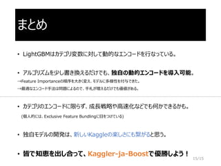 まとめ
• LightGBMはカテゴリ変数に対して動的なエンコードを行なっている。
• アルゴリズムを少し書き換えるだけでも、独自の動的エンコードを導入可能。
→Feature Importanceの順序を大きく変え、モデルに多様性を付与できた。
→最適なエンコード手法は問題によるので、手札が増えるだけでも価値がある。
• カテゴリのエンコードに限らず、成長戦略や高速化などでも何かできるかも。
(個人的には、Exclusive Feature Bundlingに目をつけている)
• 独自モデルの開発は、新しいKaggleの楽しさにも繋がると思う。
• 皆で知恵を出し合って、Kaggler-ja-Boostで優勝しよう！
15/15
 