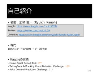 自己紹介
• 名前：加納 龍一 (Ryuichi Kanoh)
Kaggle: https://www.kaggle.com/ryuichi0704
Twitter: https://twitter.com/ryuichi_74
LinkedIn: https://www.linkedin.com/in/ryuichi-kanoh-43ab4316b/
• 専門
観測天文学 → 信号処理 → データ分析屋
• Kaggleの実績
- Home Credit Default Risk: 2nd
- TalkingData AdTracking Fraud Detection Challenge: 16th
- Avito Demand Prediction Challenge: 21st
2/15
 