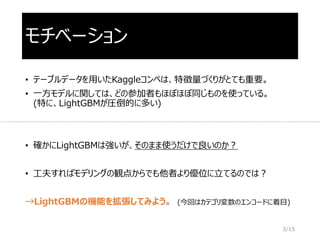 モチベーション
• テーブルデータを用いたKaggleコンペは、特徴量づくりがとても重要。
• 一方モデルに関しては、どの参加者もほぼほぼ同じものを使っている。
(特に、LightGBMが圧倒的に多い)
• 確かにLightGBMは強いが、そのまま使うだけで良いのか？
• 工夫すればモデリングの観点からでも他者より優位に立てるのでは？
→LightGBMの機能を拡張してみよう。 (今回はカテゴリ変数のエンコードに着目)
3/15
 