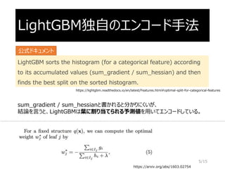 LightGBM独自のエンコード手法
LightGBM sorts the histogram (for a categorical feature) according
to its accumulated values (sum_gradient / sum_hessian) and then
finds the best split on the sorted histogram.
https://arxiv.org/abs/1603.02754
sum_gradient / sum_hessianと書かれると分かりにくいが、
結論を言うと、LightGBMは葉に割り当てられる予測値を用いてエンコードしている。
公式ドキュメント
5/15
https://lightgbm.readthedocs.io/en/latest/Features.html#optimal-split-for-categorical-features
 