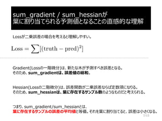 sum_gradient / sum_hessianが
葉に割り当てられる予測値となることの直感的な理解
Gradient(Lossの一階微分)は、新たな木が予測すべき誤差となる。
そのため、sum_gradientは、誤差値の総和。
Hessian(Lossの二階微分)は、誤差関数が二乗誤差ならば定数項になりる。
そのため、sum_hessianは、葉に存在するサンプル数のようなものだと考えられる。
つまり、sum_gradient/sum_hessianとは、
葉に存在するサンプルの誤差の平均値と等価。それを葉に割り当てると、誤差は小さくなる。
Lossが二乗誤差の場合を考えると理解しやすい。
7/15
 