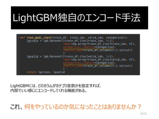 LightGBM独自のエンコード手法
LightGBMには、どのカラムがカテゴリ変数かを指定すれば、
内部でいい感じにエンコードしてくれる機能がある。
これ、何をやっているのか気になったことはありませんか？
4/15
 