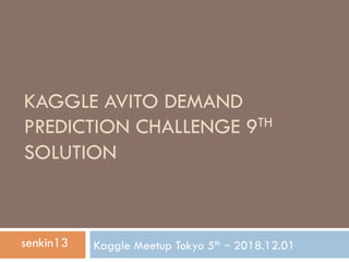 KAGGLE AVITO DEMAND
PREDICTION CHALLENGE 9TH
SOLUTION
Kaggle Meetup Tokyo 5th – 2018.12.01senkin13
 