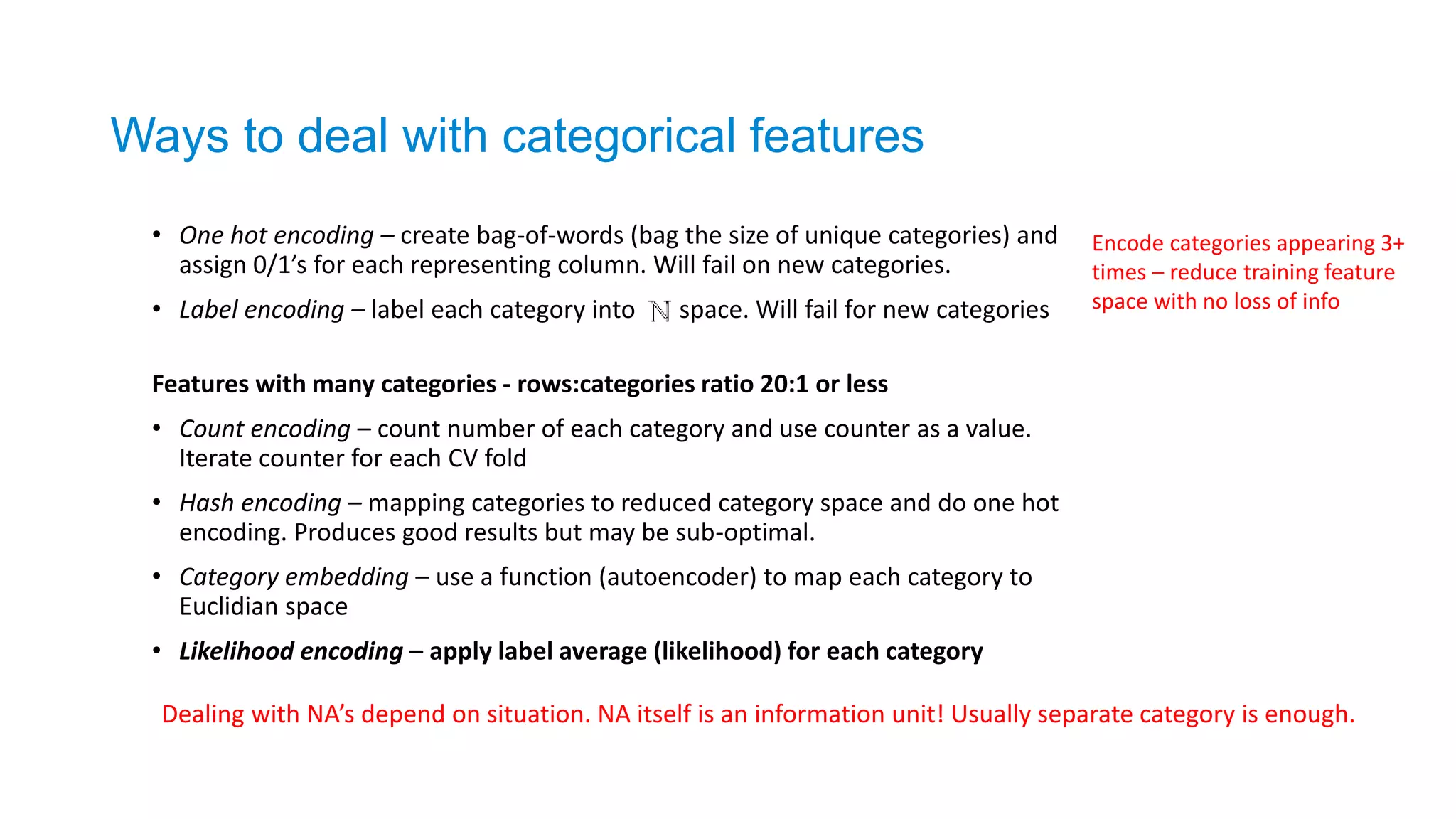 • One hot encoding – create bag-of-words (bag the size of unique categories) and
assign 0/1’s for each representing column. Will fail on new categories.
• Label encoding – label each category into space. Will fail for new categories
Features with many categories - rows:categories ratio 20:1 or less
• Count encoding – count number of each category and use counter as a value.
Iterate counter for each CV fold
• Hash encoding – mapping categories to reduced category space and do one hot
encoding. Produces good results but may be sub-optimal.
• Category embedding – use a function (autoencoder) to map each category to
Euclidian space
• Likelihood encoding – apply label average (likelihood) for each category
Ways to deal with categorical features
Encode categories appearing 3+
times – reduce training feature
space with no loss of info
Dealing with NA’s depend on situation. NA itself is an information unit! Usually separate category is enough.
 