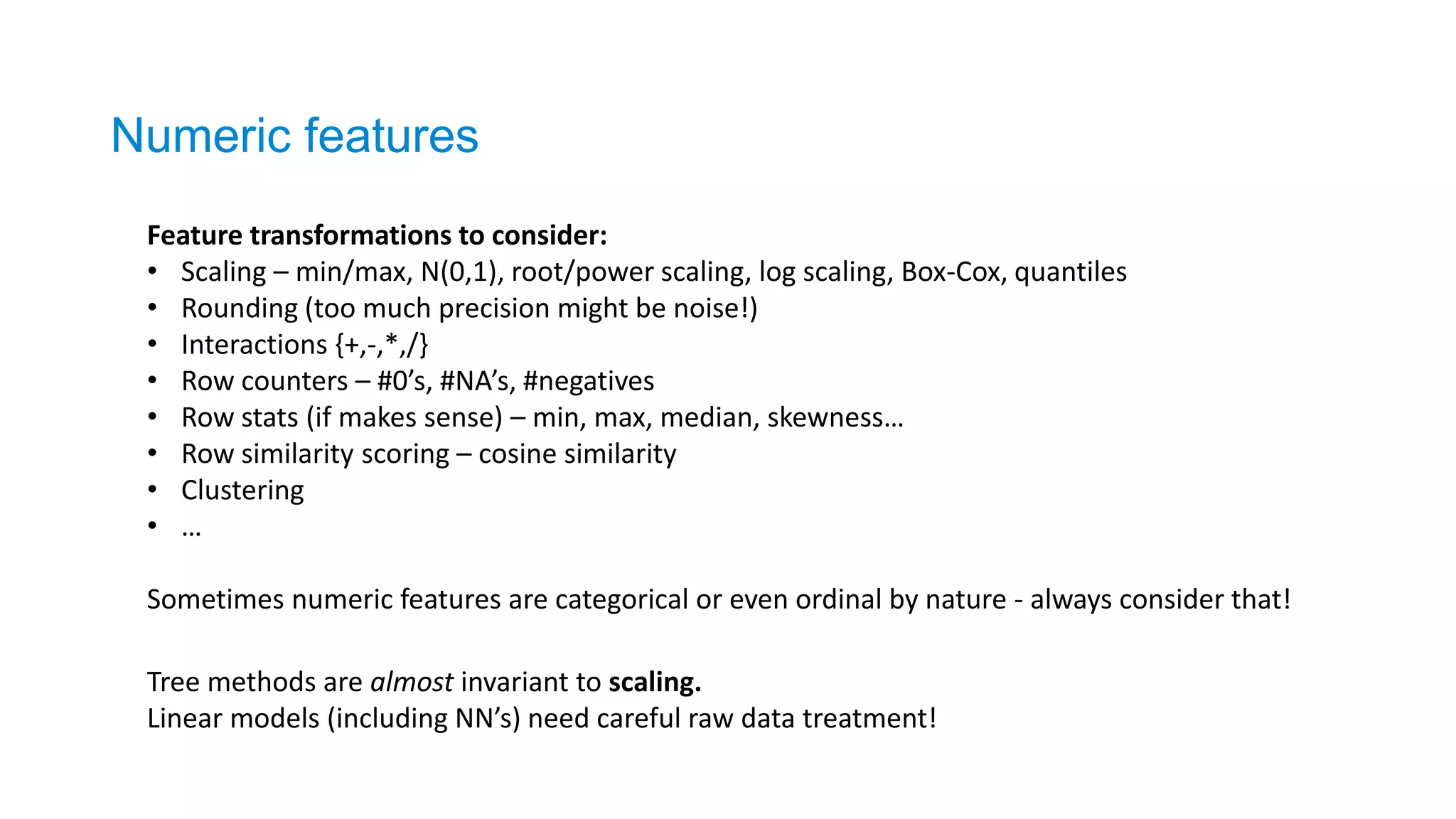 Numeric features
Feature transformations to consider:
• Scaling – min/max, N(0,1), root/power scaling, log scaling, Box-Cox, quantiles
• Rounding (too much precision might be noise!)
• Interactions {+,-,*,/}
• Row counters – #0’s, #NA’s, #negatives
• Row stats (if makes sense) – min, max, median, skewness…
• Row similarity scoring – cosine similarity
• Clustering
• …
Sometimes numeric features are categorical or even ordinal by nature - always consider that!
Tree methods are almost invariant to scaling.
Linear models (including NN’s) need careful raw data treatment!
 