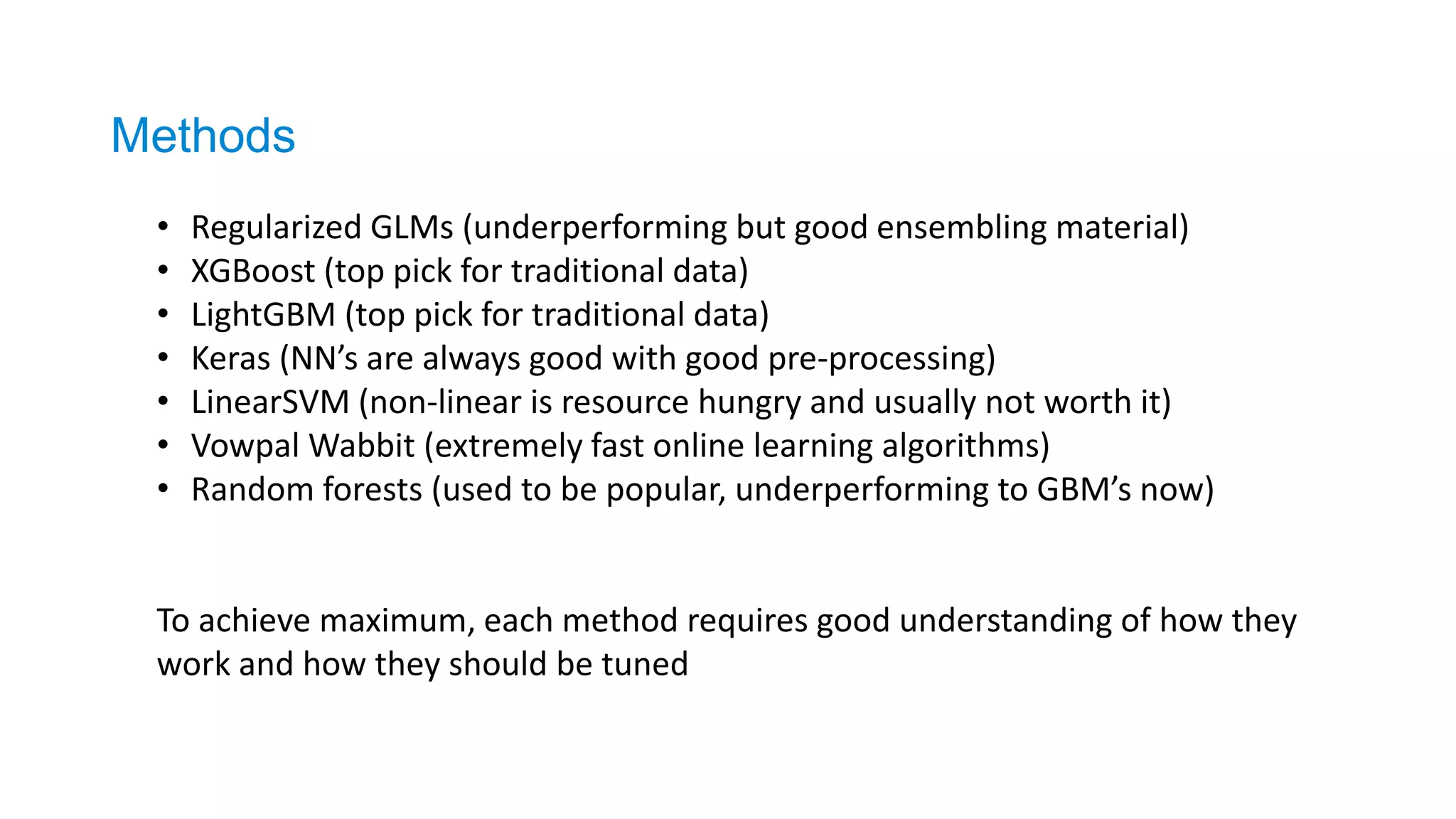 • Regularized GLMs (underperforming but good ensembling material)
• XGBoost (top pick for traditional data)
• LightGBM (top pick for traditional data)
• Keras (NN’s are always good with good pre-processing)
• LinearSVM (non-linear is resource hungry and usually not worth it)
• Vowpal Wabbit (extremely fast online learning algorithms)
• Random forests (used to be popular, underperforming to GBM’s now)
To achieve maximum, each method requires good understanding of how they
work and how they should be tuned
Methods
 