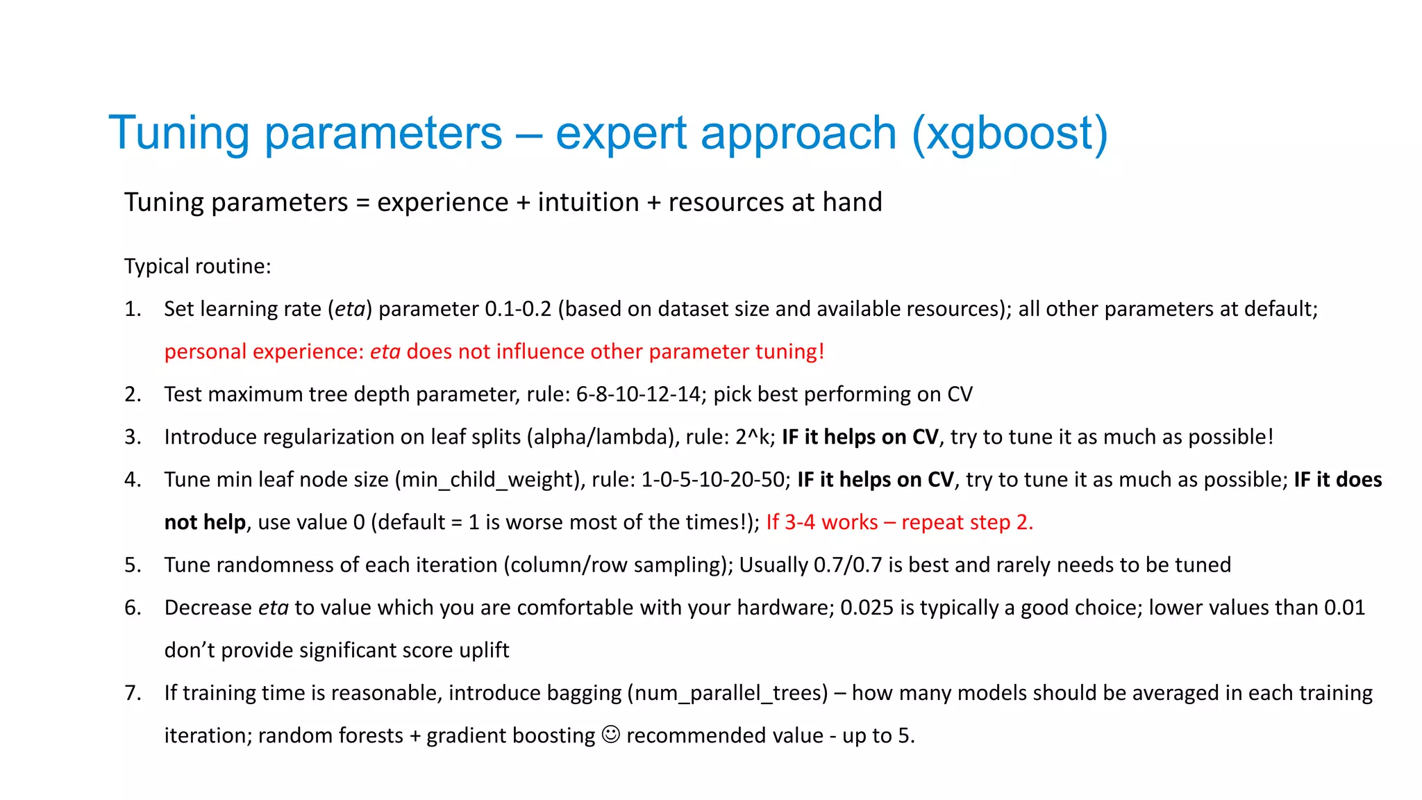 Tuning parameters = experience + intuition + resources at hand
Tuning parameters – expert approach (xgboost)
Typical routine:
1. Set learning rate (eta) parameter 0.1-0.2 (based on dataset size and available resources); all other parameters at default;
personal experience: eta does not influence other parameter tuning!
2. Test maximum tree depth parameter, rule: 6-8-10-12-14; pick best performing on CV
3. Introduce regularization on leaf splits (alpha/lambda), rule: 2^k; IF it helps on CV, try to tune it as much as possible!
4. Tune min leaf node size (min_child_weight), rule: 1-0-5-10-20-50; IF it helps on CV, try to tune it as much as possible; IF it does
not help, use value 0 (default = 1 is worse most of the times!); If 3-4 works – repeat step 2.
5. Tune randomness of each iteration (column/row sampling); Usually 0.7/0.7 is best and rarely needs to be tuned
6. Decrease eta to value which you are comfortable with your hardware; 0.025 is typically a good choice; lower values than 0.01
don’t provide significant score uplift
7. If training time is reasonable, introduce bagging (num_parallel_trees) – how many models should be averaged in each training
iteration; random forests + gradient boosting  recommended value - up to 5.
 