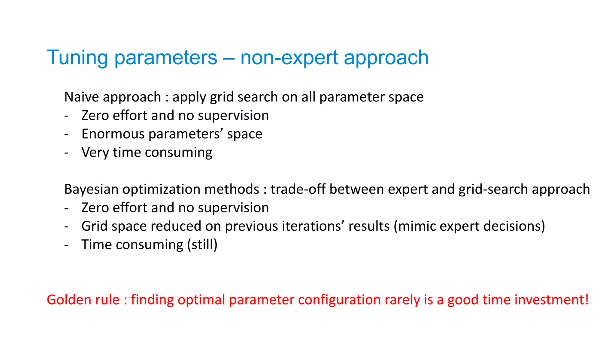 Naive approach : apply grid search on all parameter space
- Zero effort and no supervision
- Enormous parameters’ space
- Very time consuming
Bayesian optimization methods : trade-off between expert and grid-search approach
- Zero effort and no supervision
- Grid space reduced on previous iterations’ results (mimic expert decisions)
- Time consuming (still)
Tuning parameters – non-expert approach
Golden rule : finding optimal parameter configuration rarely is a good time investment!
 
