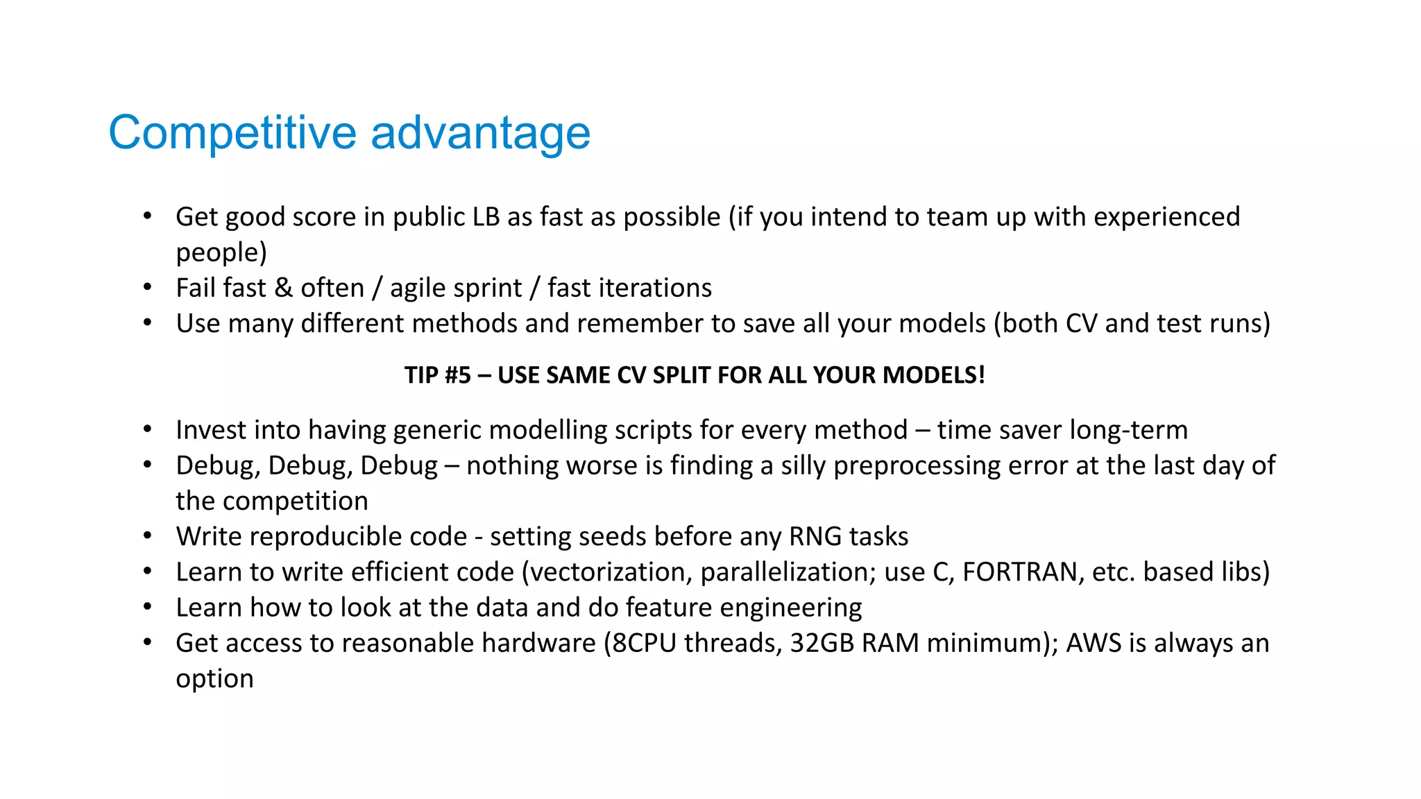 • Get good score in public LB as fast as possible (if you intend to team up with experienced
people)
• Fail fast & often / agile sprint / fast iterations
• Use many different methods and remember to save all your models (both CV and test runs)
• Invest into having generic modelling scripts for every method – time saver long-term
• Debug, Debug, Debug – nothing worse is finding a silly preprocessing error at the last day of
the competition
• Write reproducible code - setting seeds before any RNG tasks
• Learn to write efficient code (vectorization, parallelization; use C, FORTRAN, etc. based libs)
• Learn how to look at the data and do feature engineering
• Get access to reasonable hardware (8CPU threads, 32GB RAM minimum); AWS is always an
option
TIP #5 – USE SAME CV SPLIT FOR ALL YOUR MODELS!
Competitive advantage
 