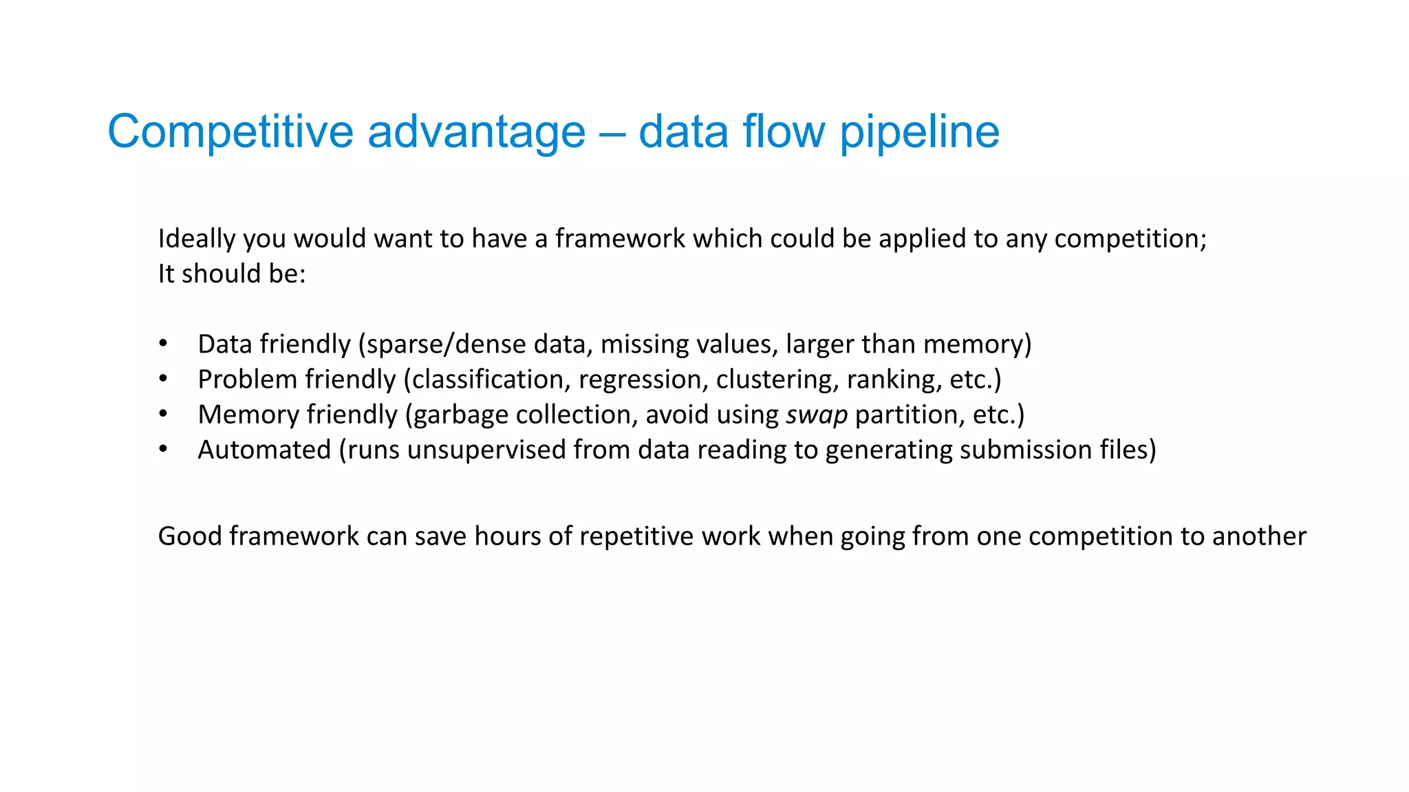 Ideally you would want to have a framework which could be applied to any competition;
It should be:
• Data friendly (sparse/dense data, missing values, larger than memory)
• Problem friendly (classification, regression, clustering, ranking, etc.)
• Memory friendly (garbage collection, avoid using swap partition, etc.)
• Automated (runs unsupervised from data reading to generating submission files)
Competitive advantage – data flow pipeline
Good framework can save hours of repetitive work when going from one competition to another
 