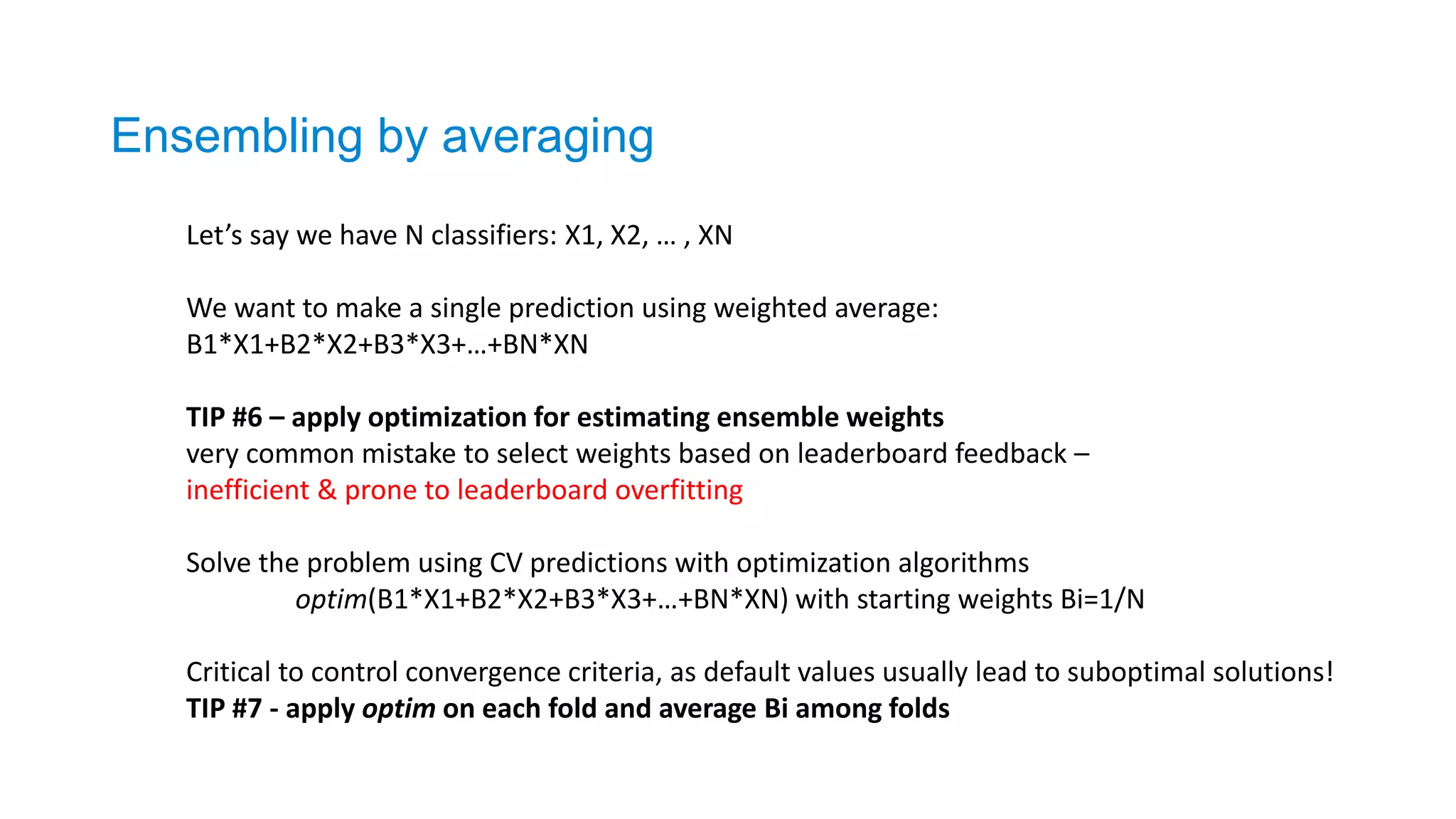 Ensembling by averaging
Let’s say we have N classifiers: X1, X2, … , XN
We want to make a single prediction using weighted average:
B1*X1+B2*X2+B3*X3+…+BN*XN
TIP #6 – apply optimization for estimating ensemble weights
very common mistake to select weights based on leaderboard feedback –
inefficient & prone to leaderboard overfitting
Solve the problem using CV predictions with optimization algorithms
optim(B1*X1+B2*X2+B3*X3+…+BN*XN) with starting weights Bi=1/N
Critical to control convergence criteria, as default values usually lead to suboptimal solutions!
TIP #7 - apply optim on each fold and average Bi among folds
 