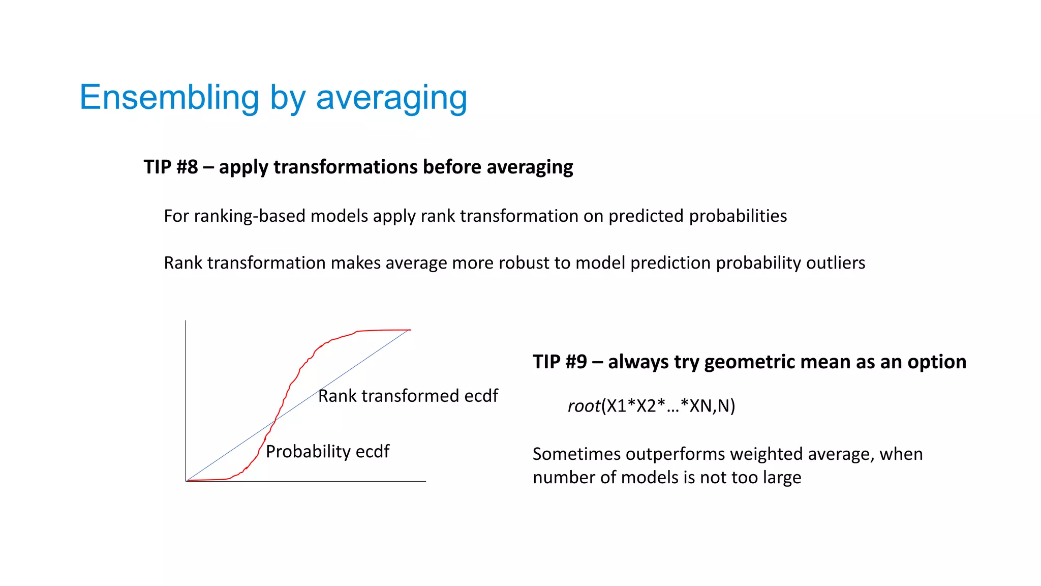 Ensembling by averaging
TIP #8 – apply transformations before averaging
For ranking-based models apply rank transformation on predicted probabilities
Rank transformation makes average more robust to model prediction probability outliers
Rank transformed ecdf
Probability ecdf
TIP #9 – always try geometric mean as an option
root(X1*X2*…*XN,N)
Sometimes outperforms weighted average, when
number of models is not too large
 