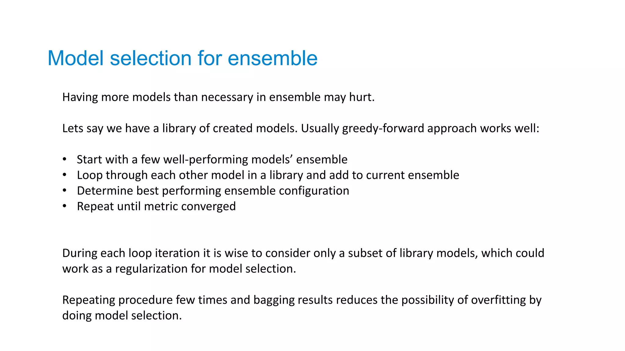 Model selection for ensemble
Having more models than necessary in ensemble may hurt.
Lets say we have a library of created models. Usually greedy-forward approach works well:
• Start with a few well-performing models’ ensemble
• Loop through each other model in a library and add to current ensemble
• Determine best performing ensemble configuration
• Repeat until metric converged
During each loop iteration it is wise to consider only a subset of library models, which could
work as a regularization for model selection.
Repeating procedure few times and bagging results reduces the possibility of overfitting by
doing model selection.
 