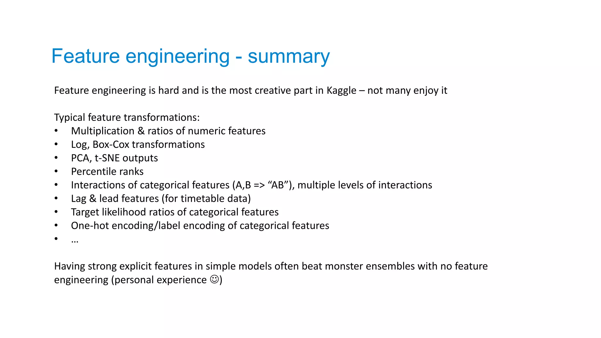Feature engineering - summary
Feature engineering is hard and is the most creative part in Kaggle – not many enjoy it
Typical feature transformations:
• Multiplication & ratios of numeric features
• Log, Box-Cox transformations
• PCA, t-SNE outputs
• Percentile ranks
• Interactions of categorical features (A,B => “AB”), multiple levels of interactions
• Lag & lead features (for timetable data)
• Target likelihood ratios of categorical features
• One-hot encoding/label encoding of categorical features
• …
Having strong explicit features in simple models often beat monster ensembles with no feature
engineering (personal experience )
 