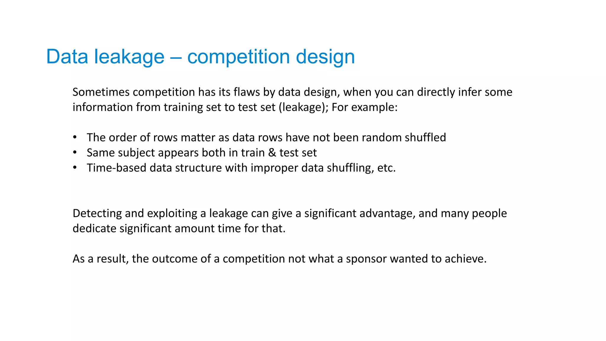 Data leakage – competition design
Sometimes competition has its flaws by data design, when you can directly infer some
information from training set to test set (leakage); For example:
• The order of rows matter as data rows have not been random shuffled
• Same subject appears both in train & test set
• Time-based data structure with improper data shuffling, etc.
Detecting and exploiting a leakage can give a significant advantage, and many people
dedicate significant amount time for that.
As a result, the outcome of a competition not what a sponsor wanted to achieve.
 