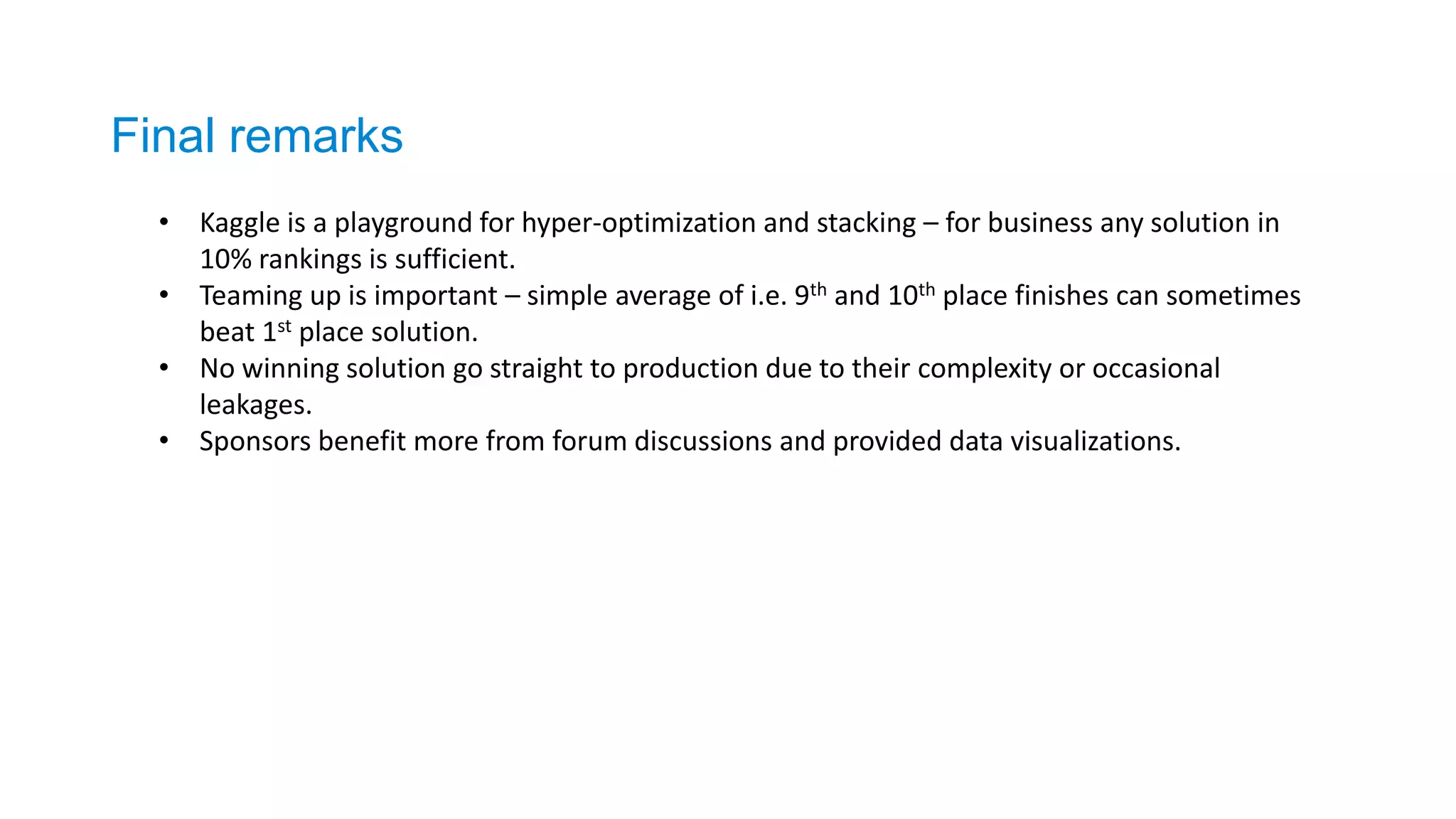 Final remarks
• Kaggle is a playground for hyper-optimization and stacking – for business any solution in
10% rankings is sufficient.
• Teaming up is important – simple average of i.e. 9th and 10th place finishes can sometimes
beat 1st place solution.
• No winning solution go straight to production due to their complexity or occasional
leakages.
• Sponsors benefit more from forum discussions and provided data visualizations.
 