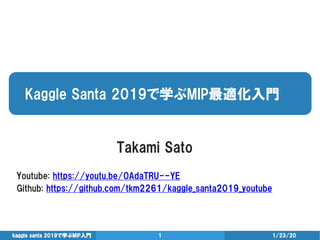 Kaggle Santa 2019で学ぶMIP最適化入門
1/23/20kaggle santa 2019で学ぶMIP入門 1
Takami Sato
Youtube: https://youtu.be/0AdaTRU--YE
Github: https://github.com/tkm2261/kaggle_santa2019_youtube
 