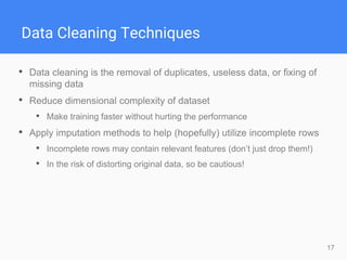 17
Data Cleaning Techniques
• Data cleaning is the removal of duplicates, useless data, or fixing of
missing data
• Reduce dimensional complexity of dataset
• Make training faster without hurting the performance
• Apply imputation methods to help (hopefully) utilize incomplete rows
• Incomplete rows may contain relevant features (don’t just drop them!)
• In the risk of distorting original data, so be cautious!
 