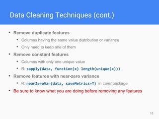 18
Data Cleaning Techniques (cont.)
• Remove duplicate features
• Columns having the same value distribution or variance
• Only need to keep one of them
• Remove constant features
• Columns with only one unique value
• R: sapply(data, function(x) length(unique(x)))
• Remove features with near-zero variance
• R: nearZeroVar(data, saveMetrics=T) in caret package
• Be sure to know what you are doing before removing any features
 