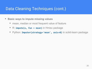 20
Data Cleaning Techniques (cont.)
• Basic ways to impute missing values
• mean, median or most frequent value of feature
• R: impute(x, fun = mean) in Hmisc package
• Python: Imputer(strategy='mean', axis=0) in scikit-learn package
 
