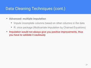 21
Data Cleaning Techniques (cont.)
• Advanced: multiple imputation
• Impute incomplete columns based on other columns in the data
• R: mice package (Multivariate Imputation by Chained Equations)
• Imputation would not always give you positive improvements, thus
you have to validate it cautiously
 
