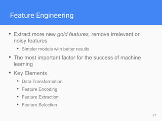 27
Feature Engineering
• Extract more new gold features, remove irrelevant or
noisy features
• Simpler models with better results
• The most important factor for the success of machine
learning
• Key Elements
• Data Transformation
• Feature Encoding
• Feature Extraction
• Feature Selection
 