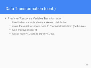 29
Data Transformation (cont.)
• Predictor/Response Variable Transformation
• Use it when variable shows a skewed distribution
• make the residuals more close to “normal distribution” (bell curve)
• Can improve model fit
• log(x), log(x+1), sqrt(x), sqrt(x+1), etc.
 