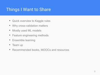 3
Things I Want to Share
• Quick overview to Kaggle rules
• Why cross-validation matters
• Mostly used ML models
• Feature engineering methods
• Ensemble learning
• Team up
• Recommended books, MOOCs and resources
 
