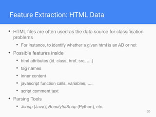33
Feature Extraction: HTML Data
• HTML files are often used as the data source for classification
problems
• For instance, to identify whether a given html is an AD or not
• Possible features inside
• html attributes (id, class, href, src, ....)
• tag names
• inner content
• javascript function calls, variables, ....
• script comment text
• Parsing Tools
• Jsoup (Java), BeautyfulSoup (Python), etc.
 