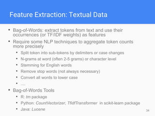 34
Feature Extraction: Textual Data
• Bag-of-Words: extract tokens from text and use their
occurrences (or TF/IDF weights) as features
• Require some NLP techniques to aggregate token counts
more precisely
• Split token into sub-tokens by delimiters or case changes
• N-grams at word (often 2-5 grams) or character level
• Stemming for English words
• Remove stop words (not always necessary)
• Convert all words to lower case
• ....
• Bag-of-Words Tools
• R: tm package
• Python: CountVectorizer, TfidfTransformer in scikit-learn package
• Java: Lucene
 