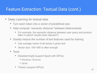 35
Feature Extraction: Textual Data (cont.)
• Deep Learning for textual data
• Turn each token into a vector of predefined size
• Help compute “semantic distance” between tokens/words
• For example, the semantic distance between user query and product
titles in search results (how relevant?)
• Greatly reduce the number of text features used for training
• Use average vector of all words in given text
• Vector size: 100~300 is often enough
• Tools
• Deeplearning4j (support Spark with GPUs)
• Word2vec, Doc2vec
• GloVe
• Theano (support GPUs)
 