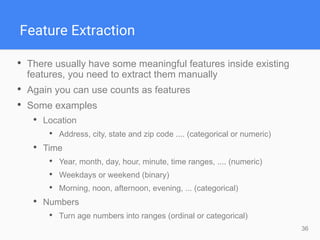 36
Feature Extraction
• There usually have some meaningful features inside existing
features, you need to extract them manually
• Again you can use counts as features
• Some examples
• Location
• Address, city, state and zip code .... (categorical or numeric)
• Time
• Year, month, day, hour, minute, time ranges, .... (numeric)
• Weekdays or weekend (binary)
• Morning, noon, afternoon, evening, ... (categorical)
• Numbers
• Turn age numbers into ranges (ordinal or categorical)
 